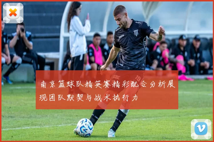 南京篮球队精英赛精彩配合分析展现团队默契与战术执行力