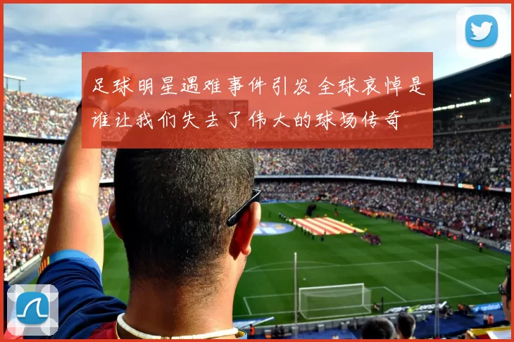 足球明星遇难事件引发全球哀悼是谁让我们失去了伟大的球场传奇