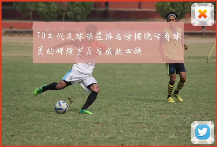 70年代足球明星排名榜揭晓传奇球员的辉煌岁月与成就回顾