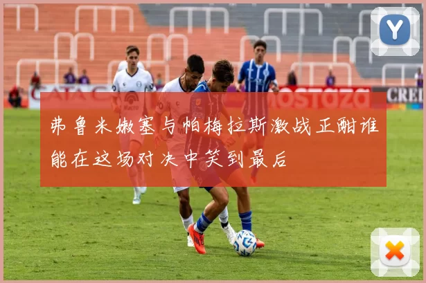 弗鲁米嫩塞与帕梅拉斯激战正酣谁能在这场对决中笑到最后
