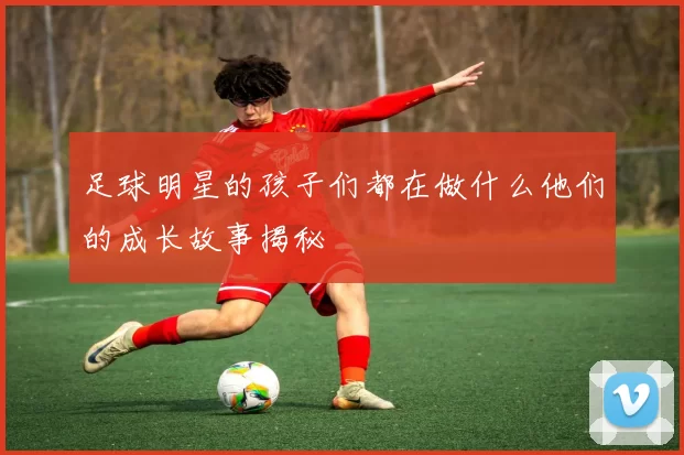 足球明星的孩子们都在做什么他们的成长故事揭秘