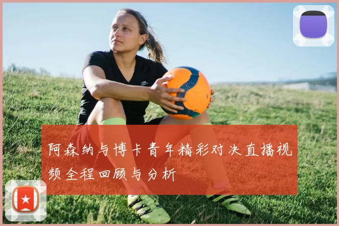 阿森纳与博卡青年精彩对决直播视频全程回顾与分析