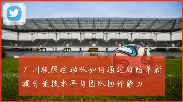 广州极限运动队如何通过盯防革新提升竞技水平与团队协作能力