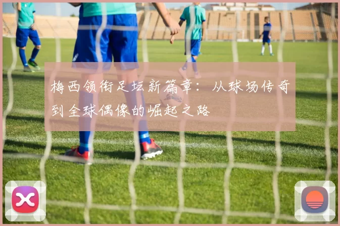梅西领衔足坛新篇章：从球场传奇到全球偶像的崛起之路