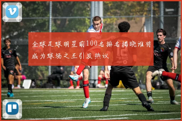 全球足球明星前100名排名揭晓谁将成为球场之王引发热议