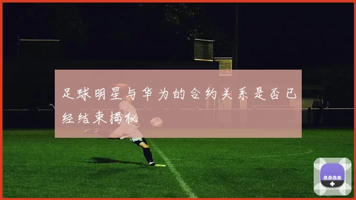 足球明星与华为的合约关系是否已经结束揭秘
