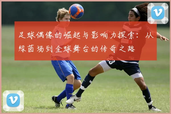 足球偶像的崛起与影响力探索：从绿茵场到全球舞台的传奇之路