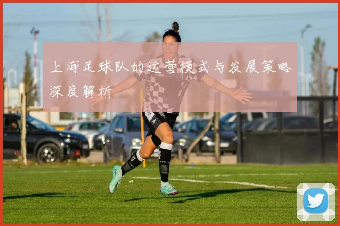 上海足球队的运营模式与发展策略深度解析