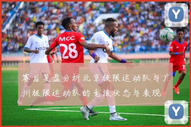 赛后复盘分析北京极限运动队与广州极限运动队的竞技状态与表现