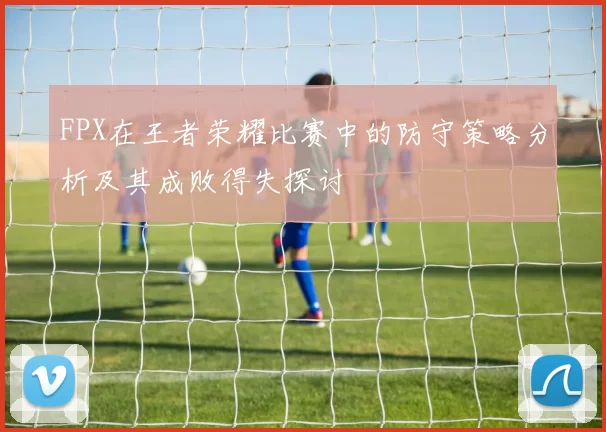 FPX在王者荣耀比赛中的防守策略分析及其成败得失探讨