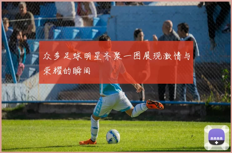 众多足球明星齐聚一图展现激情与荣耀的瞬间