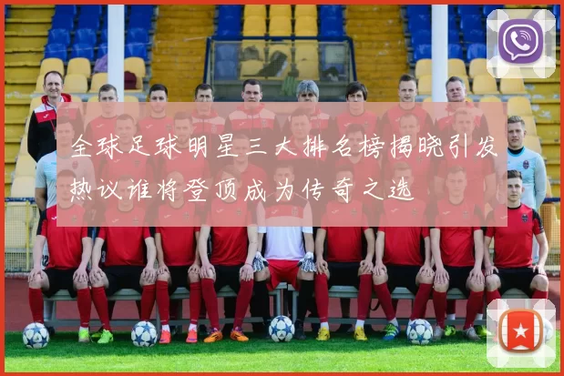 全球足球明星三大排名榜揭晓引发热议谁将登顶成为传奇之选