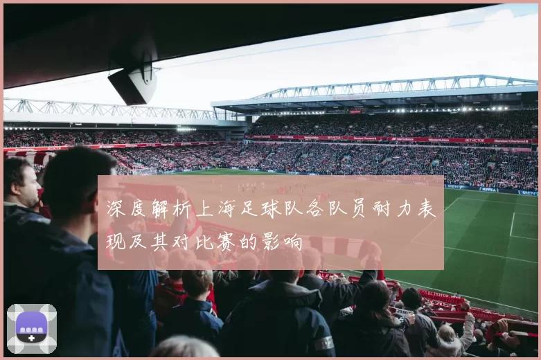 深度解析上海足球队各队员耐力表现及其对比赛的影响