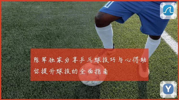 陈军独家分享乒乓球技巧与心得助你提升球技的全面指南