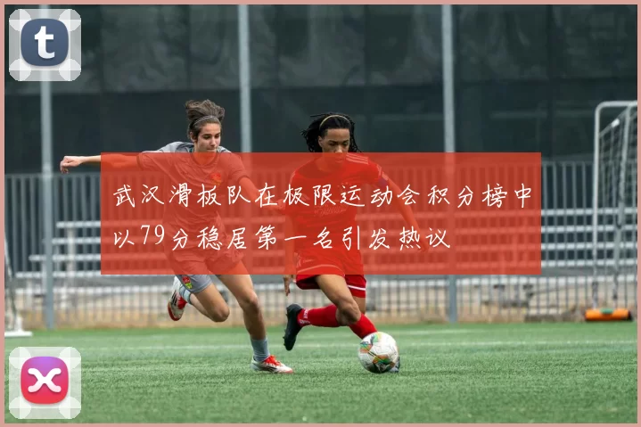 武汉滑板队在极限运动会积分榜中以79分稳居第一名引发热议