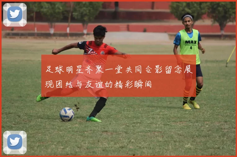 足球明星齐聚一堂共同合影留念展现团结与友谊的精彩瞬间