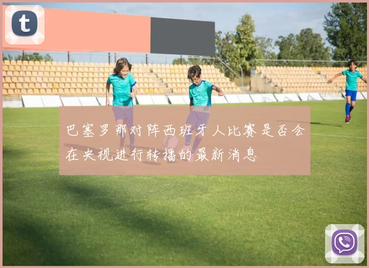 巴塞罗那对阵西班牙人比赛是否会在央视进行转播的最新消息