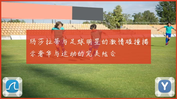 玛莎拉蒂与足球明星的激情碰撞揭示奢华与运动的完美结合