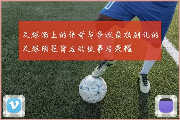 足球场上的传奇与争议最戏剧化的足球明星背后的故事与荣耀