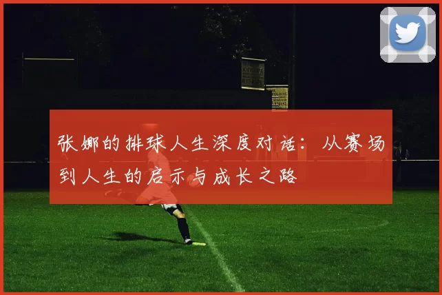 张娜的排球人生深度对话：从赛场到人生的启示与成长之路