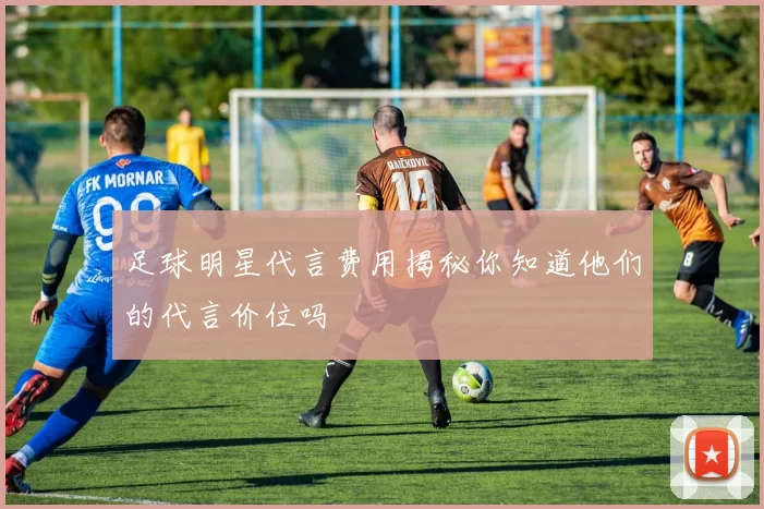 足球明星代言费用揭秘你知道他们的代言价位吗
