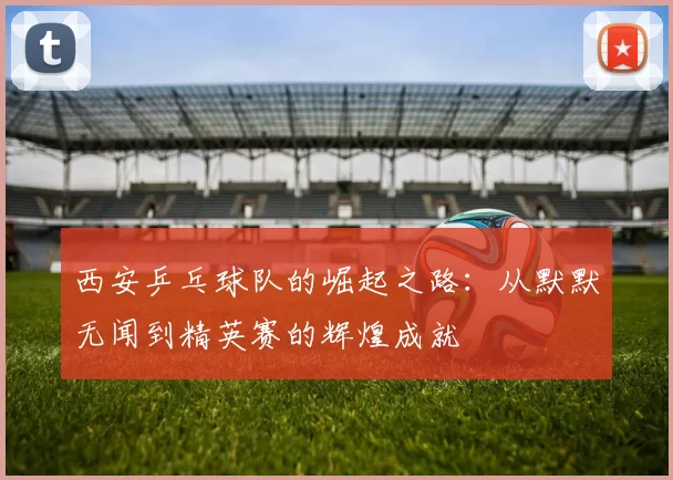 西安乒乓球队的崛起之路：从默默无闻到精英赛的辉煌成就