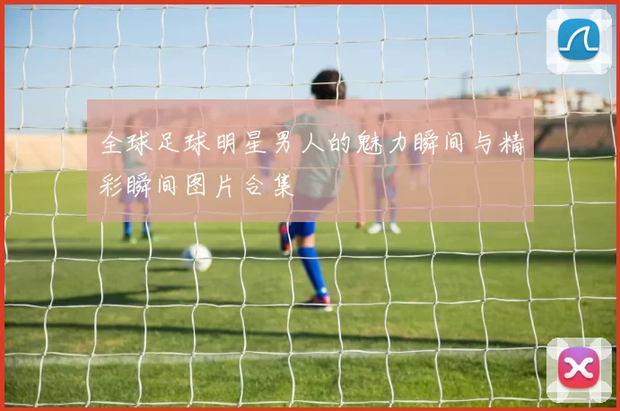 全球足球明星男人的魅力瞬间与精彩瞬间图片合集