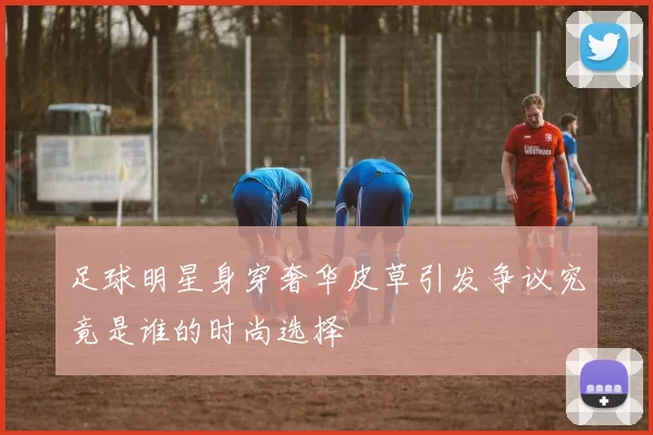 足球明星身穿奢华皮草引发争议究竟是谁的时尚选择