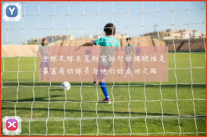全球足球巨星财富排行榜揭晓谁是最富有的球员与他们的成功之路