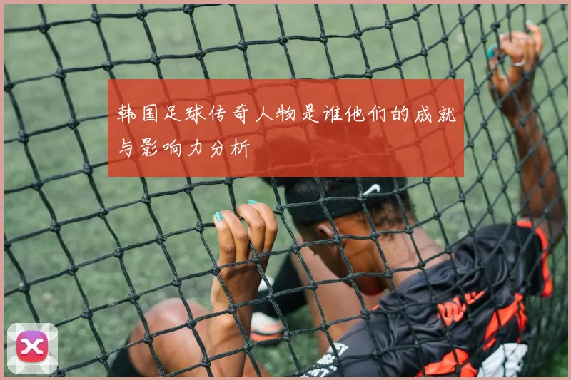 韩国足球传奇人物是谁他们的成就与影响力分析
