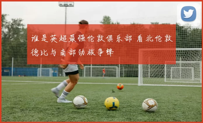 谁是英超最强伦敦俱乐部 看北伦敦德比与南部劲旅争锋