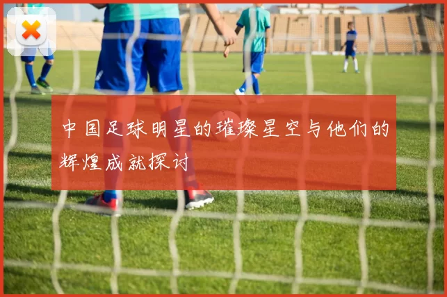 中国足球明星的璀璨星空与他们的辉煌成就探讨