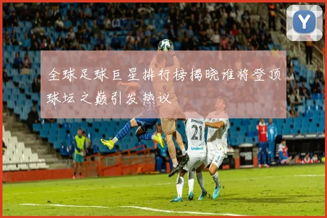 全球足球巨星排行榜揭晓谁将登顶球坛之巅引发热议