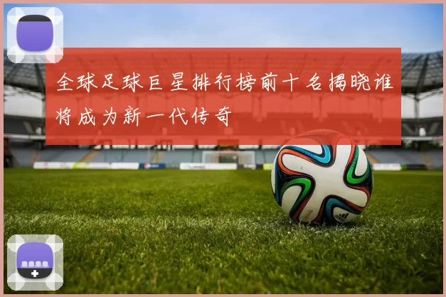全球足球巨星排行榜前十名揭晓谁将成为新一代传奇