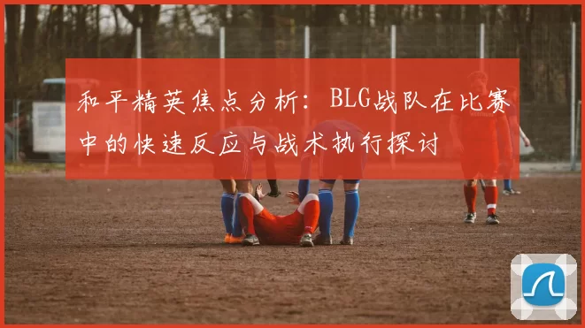 和平精英焦点分析：BLG战队在比赛中的快速反应与战术执行探讨
