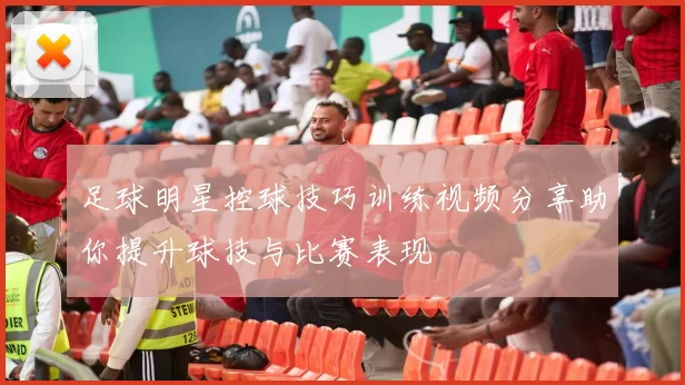 足球明星控球技巧训练视频分享助你提升球技与比赛表现