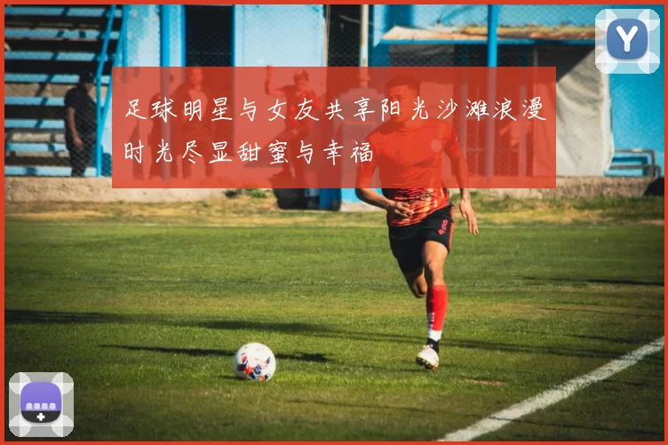 足球明星与女友共享阳光沙滩浪漫时光尽显甜蜜与幸福