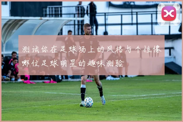 测试你在足球场上的风格与个性像哪位足球明星的趣味测验