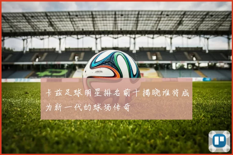 卡兹足球明星排名前十揭晓谁将成为新一代的球场传奇