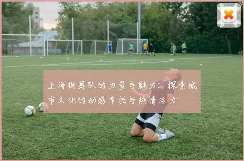 上海街舞队的力量与魅力：探索城市文化的动感节拍与热情活力