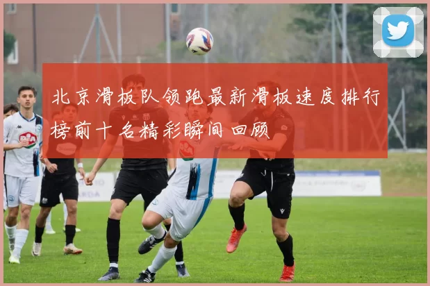 北京滑板队领跑最新滑板速度排行榜前十名精彩瞬间回顾