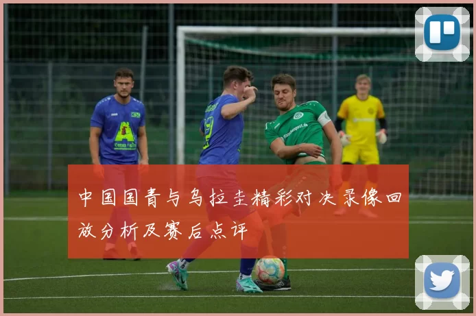中国国青与乌拉圭精彩对决录像回放分析及赛后点评