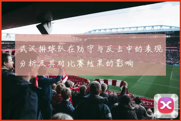 武汉排球队在防守与反击中的表现分析及其对比赛结果的影响