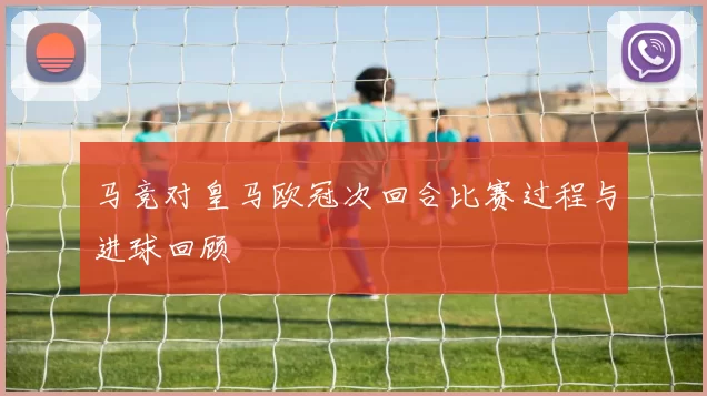 马竞对皇马欧冠次回合比赛过程与进球回顾