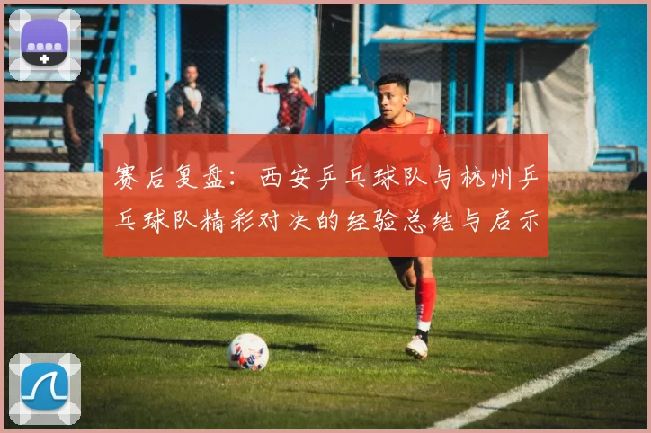 赛后复盘：西安乒乓球队与杭州乒乓球队精彩对决的经验总结与启示