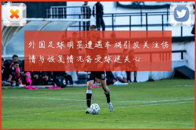 外国足球明星遭遇车祸引发关注伤情与恢复情况备受球迷关心