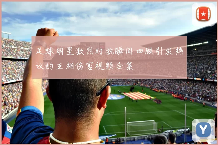 足球明星激烈对抗瞬间回顾引发热议的互相伤害视频合集