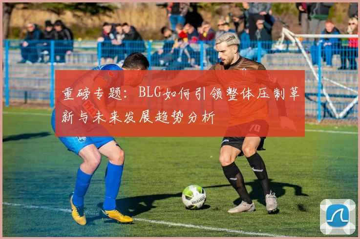 重磅专题：BLG如何引领整体压制革新与未来发展趋势分析