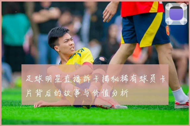 足球明星直播拆卡揭秘稀有球员卡片背后的故事与价值分析