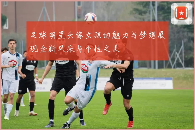 足球明星头像女孩的魅力与梦想展现全新风采与个性之美